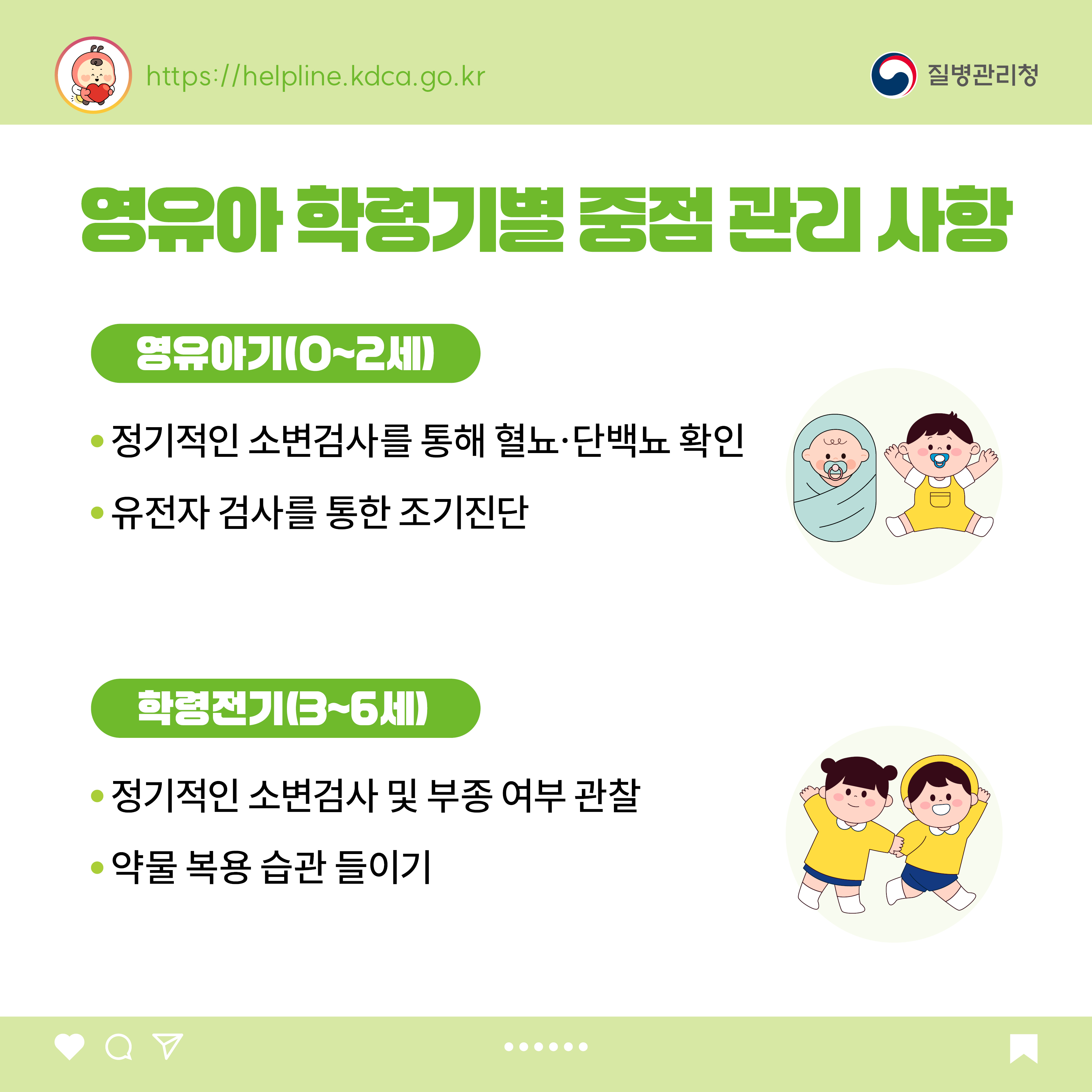 영유아 학령기별 중점 관리 사항 <영유아기(0~2세)> - 정기적인 소변검사를 통해 혈뇨·단백뇨 확인 - 유전자 검사를 통한 조기진단 <학령전기(3~6세)> - 정기적인 소변검사 및 부종 여부 관찰 - 약물 복용 습관 들이기